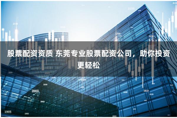 股票配资资质 东莞专业股票配资公司，助你投资更轻松