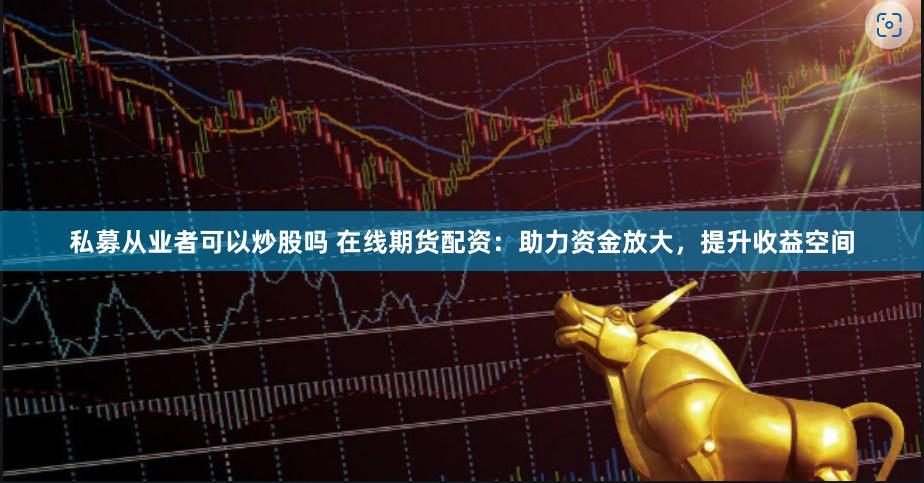 私募从业者可以炒股吗 在线期货配资：助力资金放大，提升收益空间