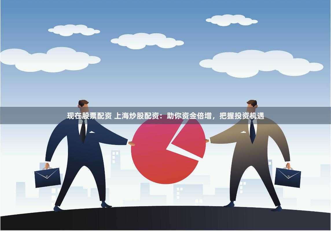 现在股票配资 上海炒股配资：助你资金倍增，把握投资机遇