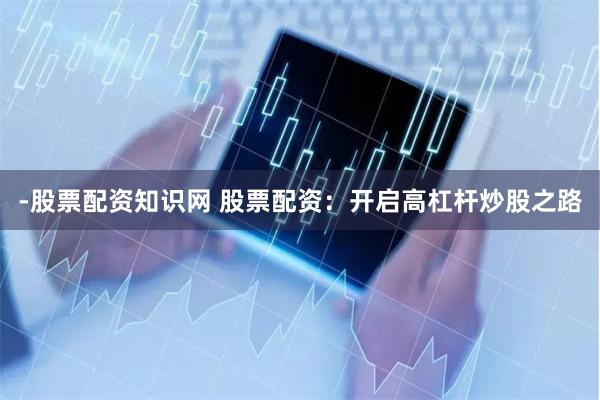 -股票配资知识网 股票配资：开启高杠杆炒股之路