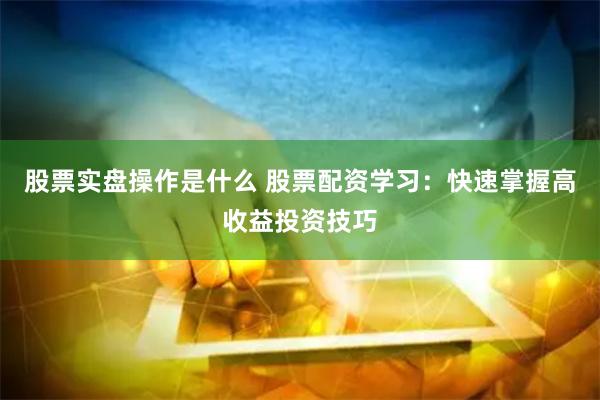 股票实盘操作是什么 股票配资学习：快速掌握高收益投资技巧