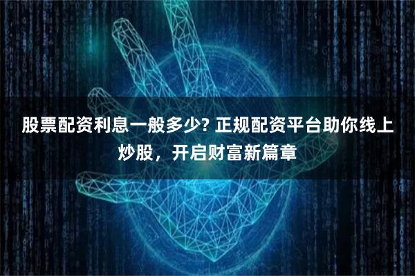 股票配资利息一般多少? 正规配资平台助你线上炒股，开启财富新篇章