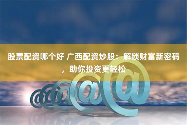 股票配资哪个好 广西配资炒股：解锁财富新密码，助你投资更轻松